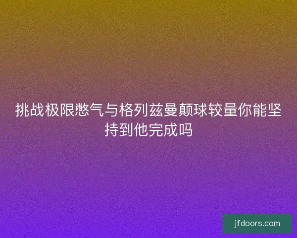 挑战极限憋气与格列兹曼颠球较量你能坚持到他完成吗