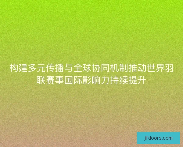 构建多元传播与全球协同机制推动世界羽联赛事国际影响力持续提升